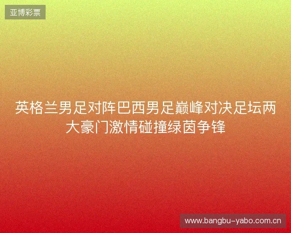 英格兰男足对阵巴西男足巅峰对决足坛两大豪门激情碰撞绿茵争锋