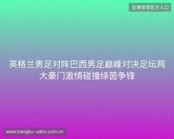 英格兰男足对阵巴西男足巅峰对决足坛两大豪门激情碰撞绿茵争锋 英格兰男足对阵巴西男足巅峰对决足坛两大豪门激情碰撞绿茵争锋