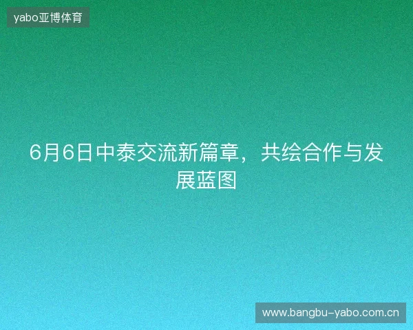 6月6日中泰交流新篇章，共绘合作与发展蓝图