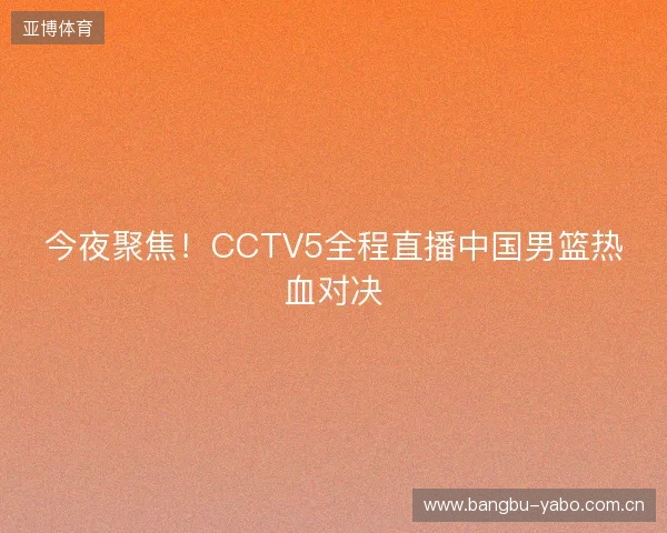今夜聚焦！CCTV5全程直播中国男篮热血对决